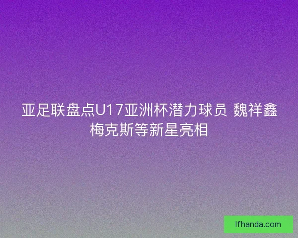 亚足联盘点U17亚洲杯潜力球员 魏祥鑫梅克斯等新星亮相